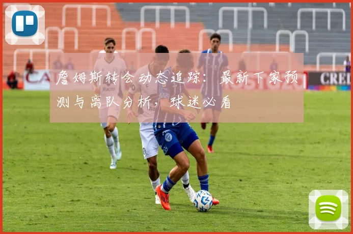 詹姆斯转会动态追踪：最新下家预测与离队分析，球迷必看