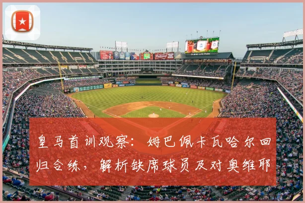皇马首训观察：姆巴佩卡瓦哈尔回归合练，解析缺席球员及对奥维耶多热身赛影响