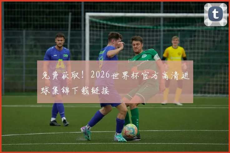 免费获取！2026世界杯官方高清进球集锦下载链接