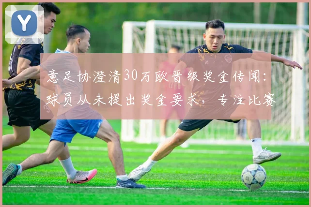 意足协澄清30万欧晋级奖金传闻：球员从未提出奖金要求，专注比赛本身