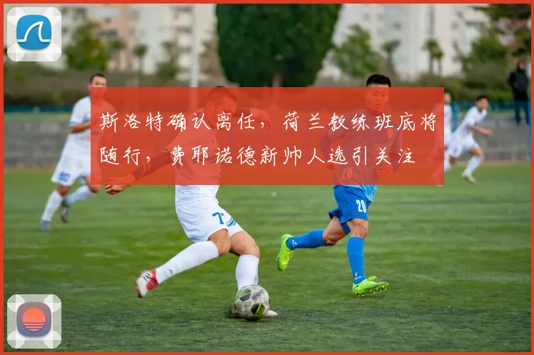 斯洛特确认离任，荷兰教练班底将随行，费耶诺德新帅人选引关注