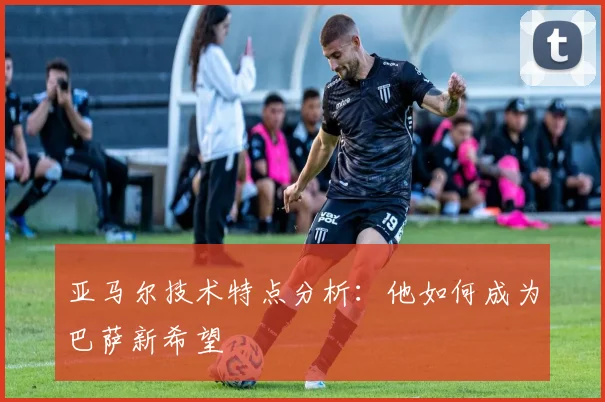 亚马尔技术特点分析：他如何成为巴萨新希望