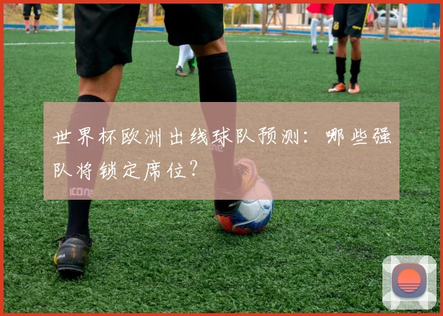 世界杯欧洲出线球队预测：哪些强队将锁定席位？