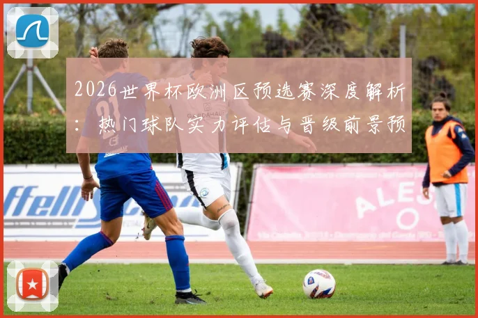 2026世界杯欧洲区预选赛深度解析：热门球队实力评估与晋级前景预测