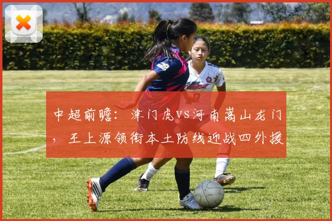 中超前瞻：津门虎vs河南嵩山龙门，王上源领衔本土防线迎战四外援