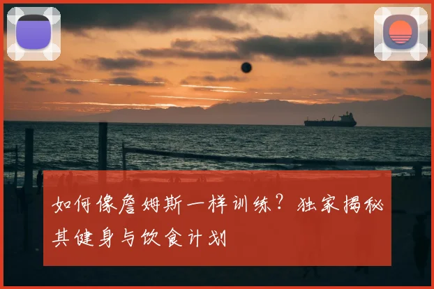 如何像詹姆斯一样训练？独家揭秘其健身与饮食计划