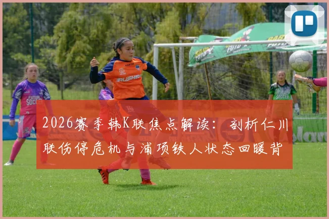 2026赛季韩K联焦点解读：剖析仁川联伤停危机与浦项铁人状态回暖背后的真实原因