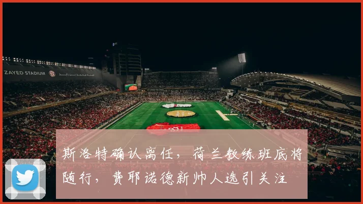 斯洛特确认离任，荷兰教练班底将随行，费耶诺德新帅人选引关注
