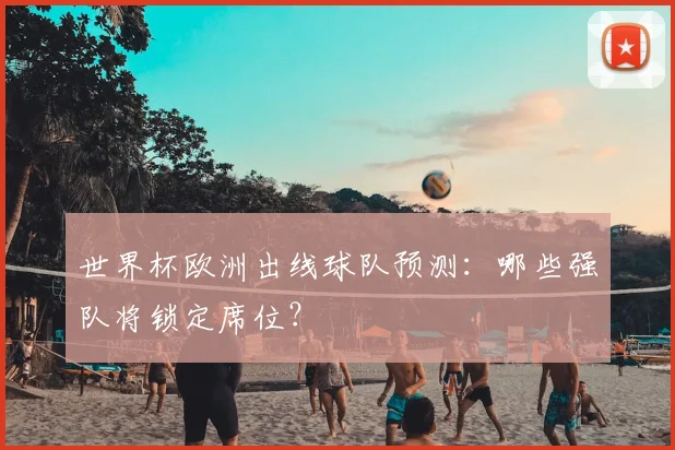 世界杯欧洲出线球队预测：哪些强队将锁定席位？