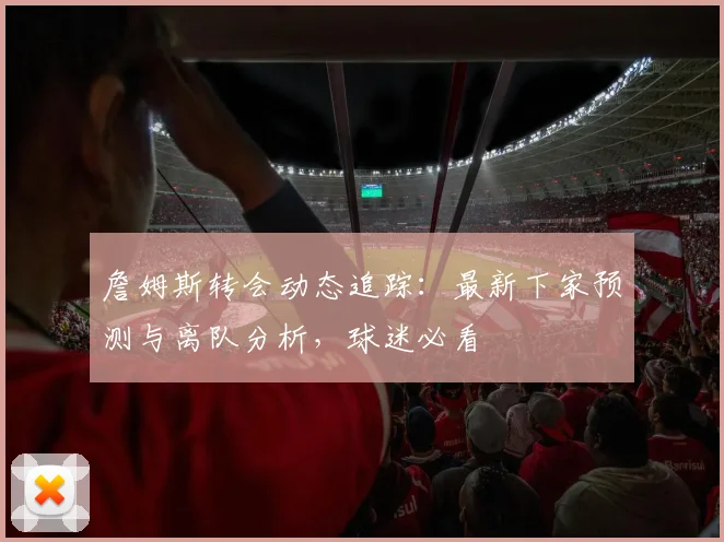詹姆斯转会动态追踪：最新下家预测与离队分析，球迷必看