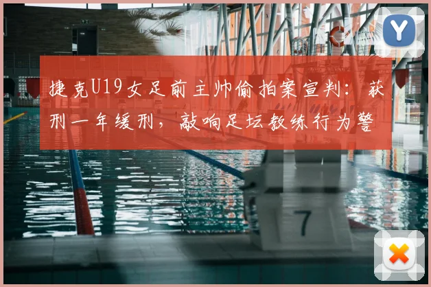 捷克U19女足前主帅偷拍案宣判：获刑一年缓刑，敲响足坛教练行为警钟