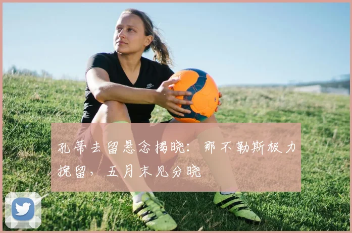 孔蒂去留悬念揭晓：那不勒斯极力挽留，五月末见分晓