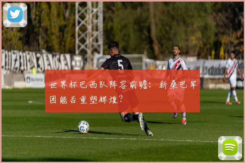 世界杯巴西队阵容前瞻：新桑巴军团能否重塑辉煌？