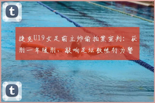 捷克U19女足前主帅偷拍案宣判：获刑一年缓刑，敲响足坛教练行为警钟